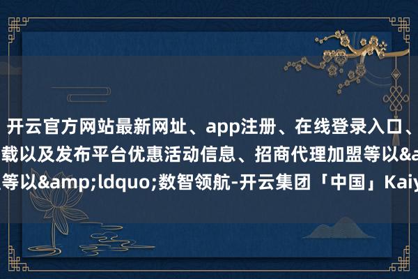 开云官方网站最新网址、app注册、在线登录入口、手机网页版、客户端下载以及发布平台优惠活动信息、招商代理加盟等以&ldquo;数智领航-开云集团「中国」Kaiyun·官方网站