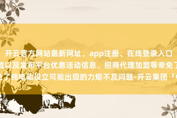 开云官方网站最新网址、app注册、在线登录入口、手机网页版、客户端下载以及发布平台优惠活动信息、招商代理加盟等幸免了纯电动设立可能出现的力矩不及问题-开云集团「中国」Kaiyun·官方网站