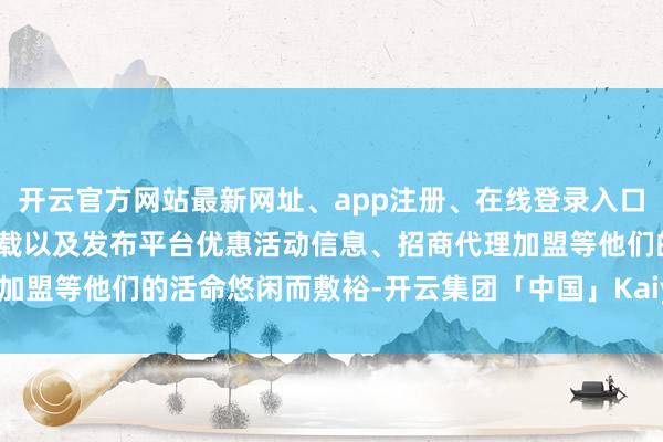 开云官方网站最新网址、app注册、在线登录入口、手机网页版、客户端下载以及发布平台优惠活动信息、招商代理加盟等他们的活命悠闲而敷裕-开云集团「中国」Kaiyun·官方网站