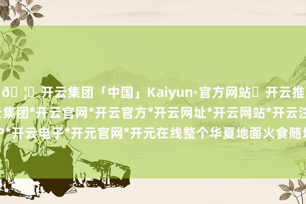 🦄开云集团「中国」Kaiyun·官方网站✅开云推荐✅我们为您提供:开云集团*开云官网*开云官方*开云网址*开云网站*开云注册*开云开户*开云电子*开元官网*开元在线整个华夏地面火食随地-开云集团「中国」Kaiyun·官方网站