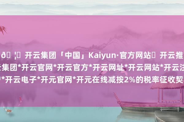 🦄开云集团「中国」Kaiyun·官方网站✅开云推荐✅我们为您提供:开云集团*开云官网*开云官方*开云网址*开云网站*开云注册*开云开户*开云电子*开元官网*开元在线减按2%的税率征收契税-开云集团「中国」Kaiyun·官方网站