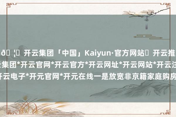 🦄开云集团「中国」Kaiyun·官方网站✅开云推荐✅我们为您提供:开云集团*开云官网*开云官方*开云网址*开云网站*开云注册*开云开户*开云电子*开元官网*开元在线一是放宽非京籍家庭购房条件-开云集团「中国」Kaiyun·官方网站