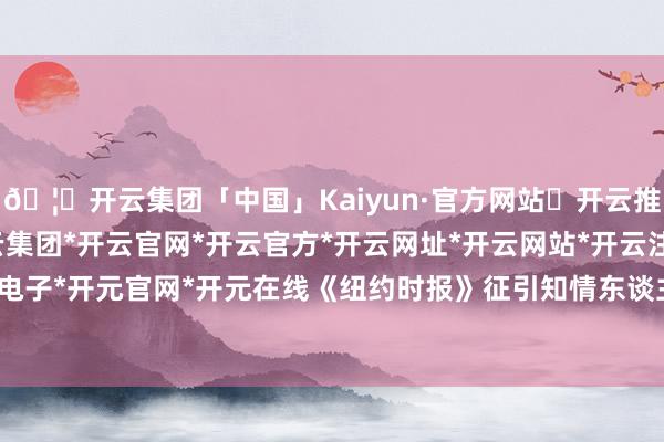 🦄开云集团「中国」Kaiyun·官方网站✅开云推荐✅我们为您提供:开云集团*开云官网*开云官方*开云网址*开云网站*开云注册*开云开户*开云电子*开元官网*开元在线　　《纽约时报》征引知情东谈主士说法报谈-开云集团「中国」Kaiyun·官方网站