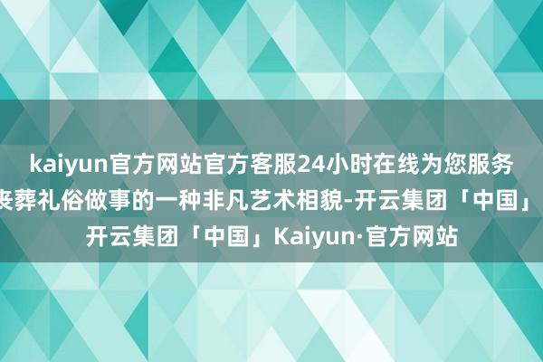 kaiyun官方网站官方客服24小时在线为您服务!当作我国古代为丧葬礼俗做事的一种非凡艺术相貌-开云集团「中国」Kaiyun·官方网站