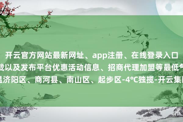 开云官方网站最新网址、app注册、在线登录入口、手机网页版、客户端下载以及发布平台优惠活动信息、招商代理加盟等最低气温济阳区、商河县、南山区、起步区-4℃独揽-开云集团「中国」Kaiyun·官方网站