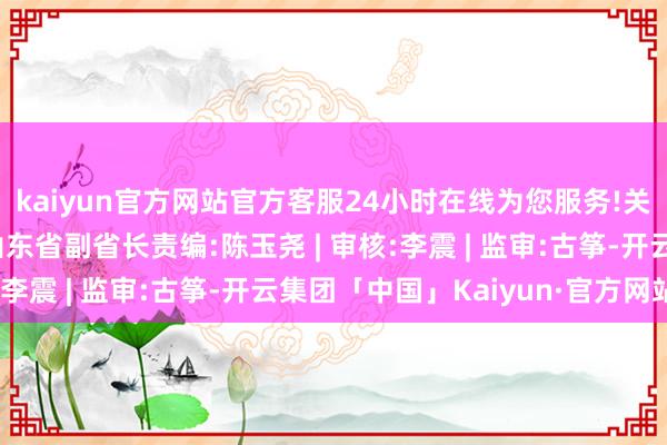 kaiyun官方网站官方客服24小时在线为您服务!关连报说念：李晓龙任山东省副省长责编:陈玉尧 | 审核:李震 | 监审:古筝-开云集团「中国」Kaiyun·官方网站