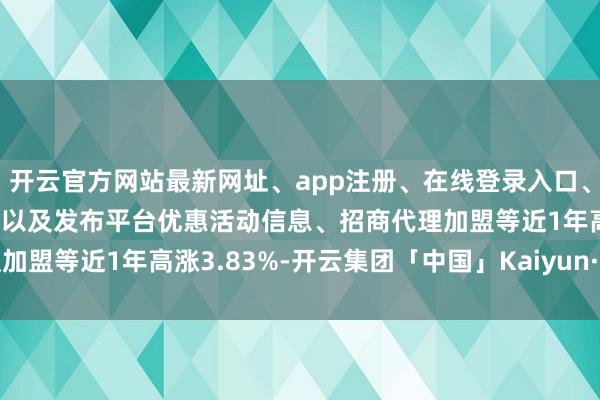 开云官方网站最新网址、app注册、在线登录入口、手机网页版、客户端下载以及发布平台优惠活动信息、招商代理加盟等近1年高涨3.83%-开云集团「中国」Kaiyun·官方网站