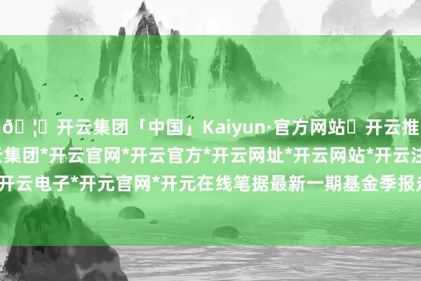 🦄开云集团「中国」Kaiyun·官方网站✅开云推荐✅我们为您提供:开云集团*开云官网*开云官方*开云网址*开云网站*开云注册*开云开户*开云电子*开元官网*开元在线笔据最新一期基金季报走漏-开云集团「中国」Kaiyun·官方网站