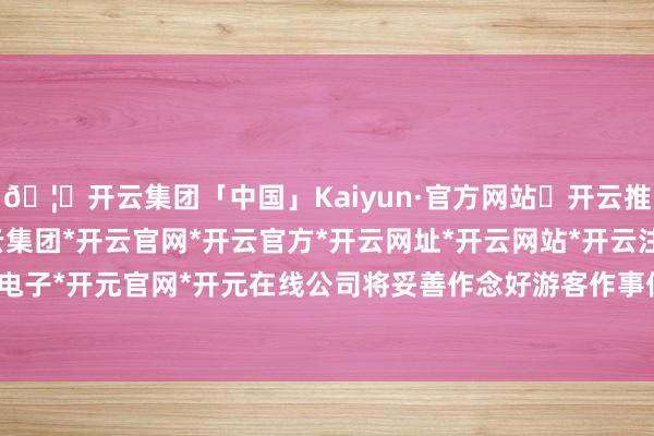 🦄开云集团「中国」Kaiyun·官方网站✅开云推荐✅我们为您提供:开云集团*开云官网*开云官方*开云网址*开云网站*开云注册*开云开户*开云电子*开元官网*开元在线公司将妥善作念好游客作事保险责任-开云集团「中国」Kaiyun·官方网站