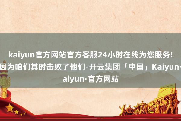 kaiyun官方网站官方客服24小时在线为您服务!其实这是因为咱们其时击败了他们-开云集团「中国」Kaiyun·官方网站